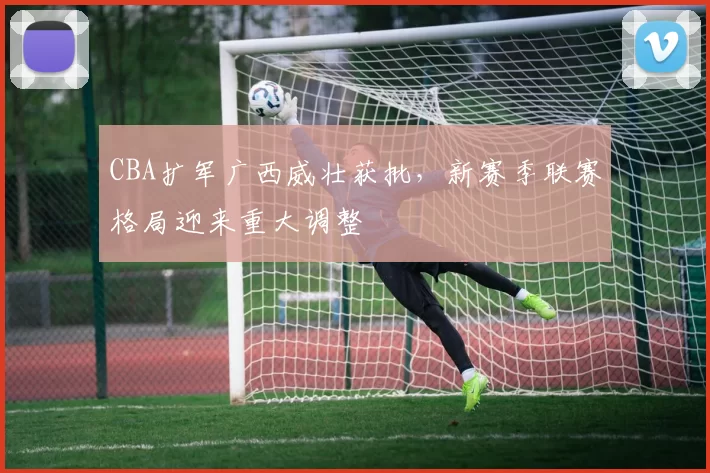 CBA扩军广西威壮获批,新赛季联赛格局迎来重大调整
