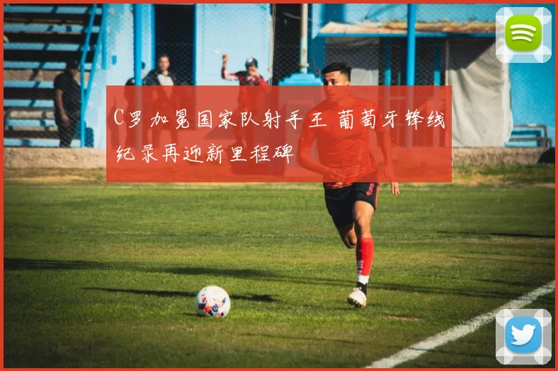 C罗加冕国家队射手王 葡萄牙锋线纪录再迎新里程碑