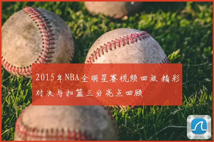 2015年NBA全明星赛视频回放 精彩对决与扣篮三分亮点回顾