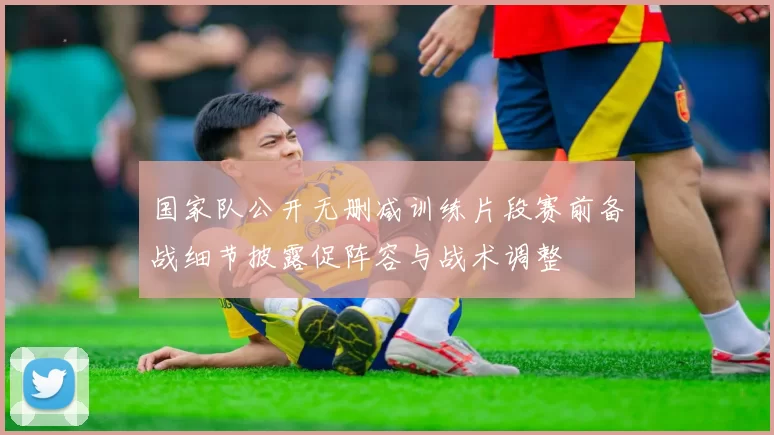 国家队公开无删减训练片段赛前备战细节披露促阵容与战术调整