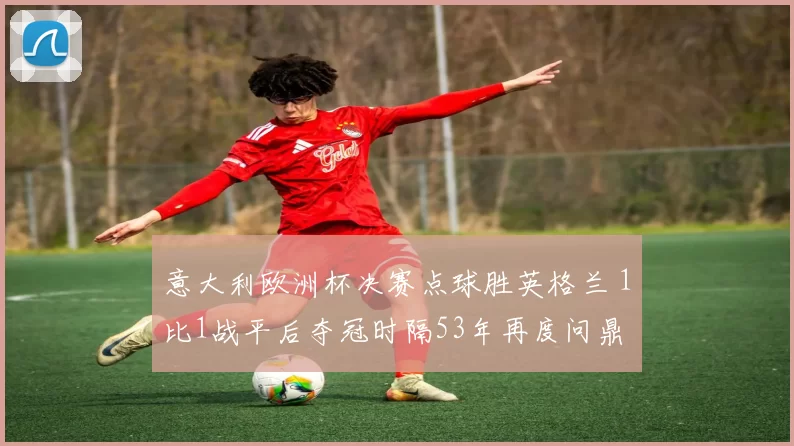 意大利欧洲杯决赛点球胜英格兰 1比1战平后夺冠时隔53年再度问鼎