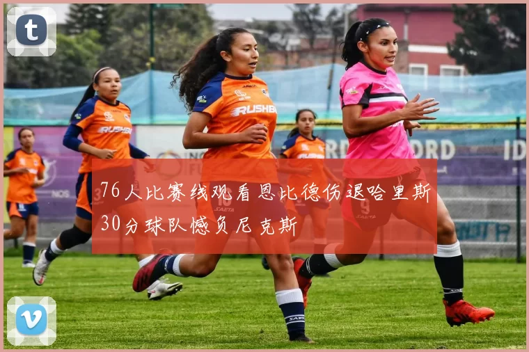 76人比赛线观看恩比德伤退哈里斯30分球队憾负尼克斯
