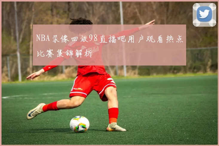 NBA录像回放98直播吧用户观看热点比赛集锦解析
