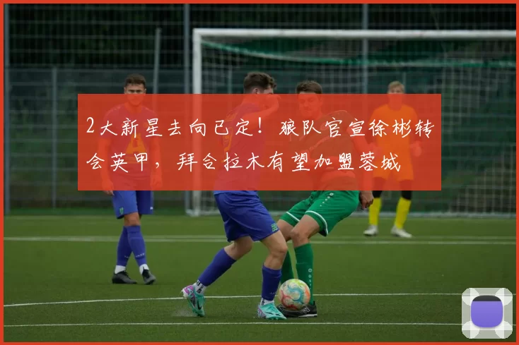 2大新星去向已定!狼队官宣徐彬转会英甲,拜合拉木有望加盟蓉城
