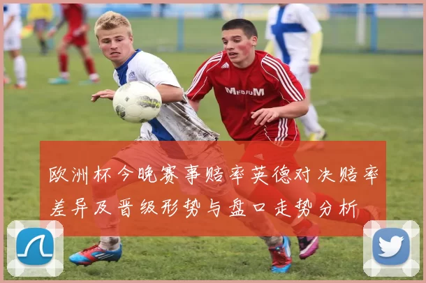 欧洲杯今晚赛事赔率英德对决赔率差异及晋级形势与盘口走势分析