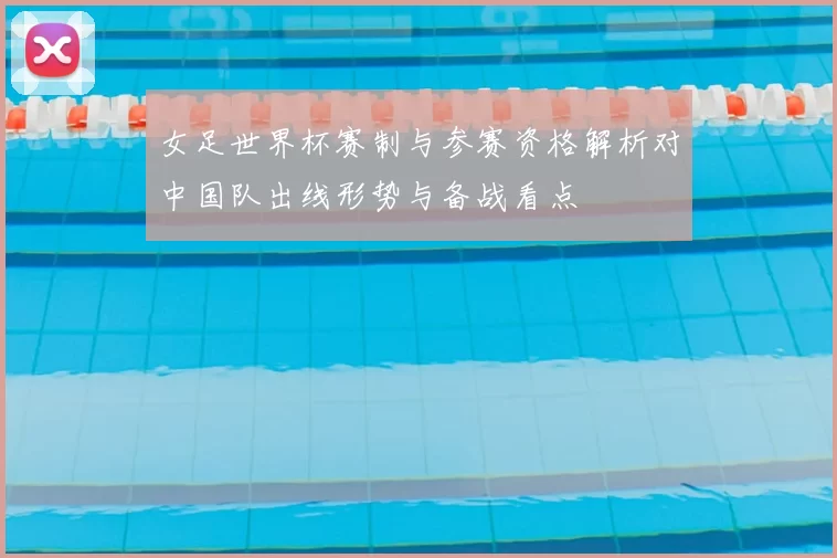女足世界杯赛制与参赛资格解析对中国队出线形势与备战看点