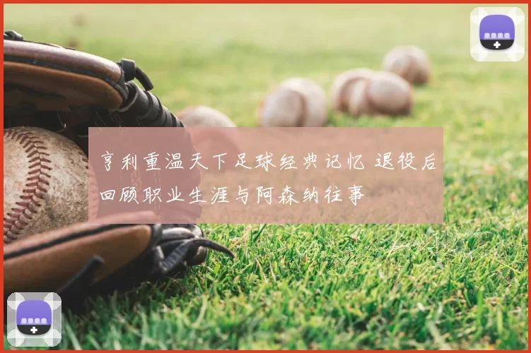 亨利重温天下足球经典记忆 退役后回顾职业生涯与阿森纳往事