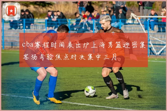 cba赛程时间表出炉上海男篮迎密集客场考验焦点对决集中三月