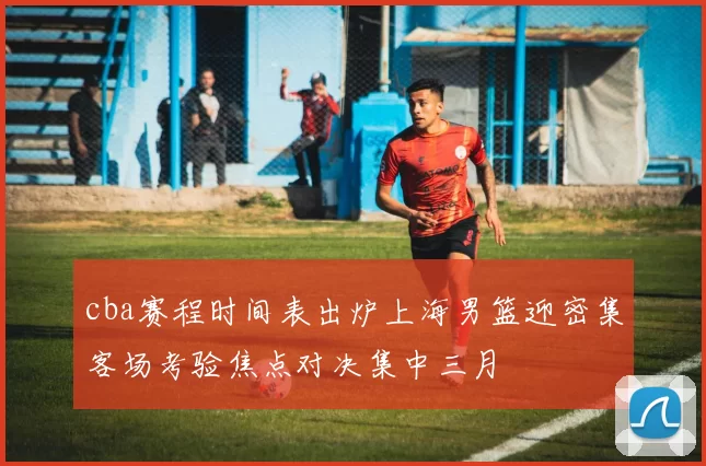 cba赛程时间表出炉上海男篮迎密集客场考验焦点对决集中三月