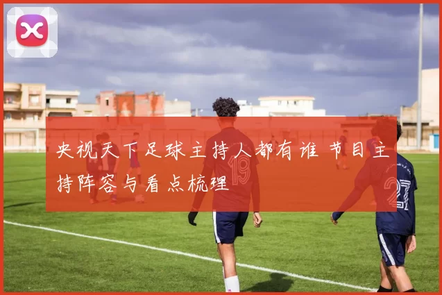 央视天下足球主持人都有谁 节目主持阵容与看点梳理