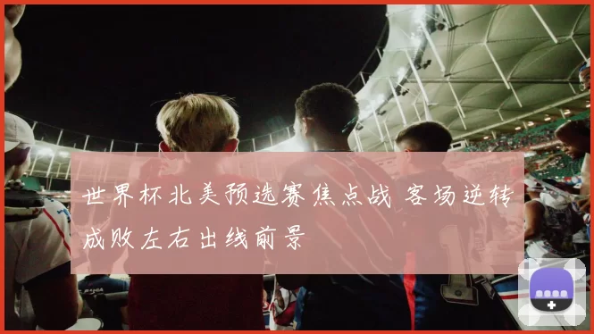 世界杯北美预选赛焦点战 客场逆转成败左右出线前景