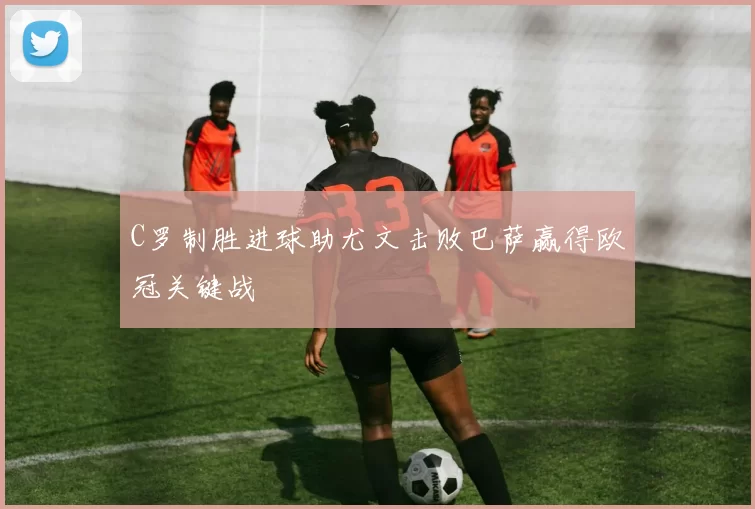 C罗制胜进球助尤文击败巴萨赢得欧冠关键战