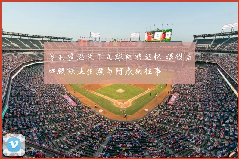 亨利重温天下足球经典记忆 退役后回顾职业生涯与阿森纳往事