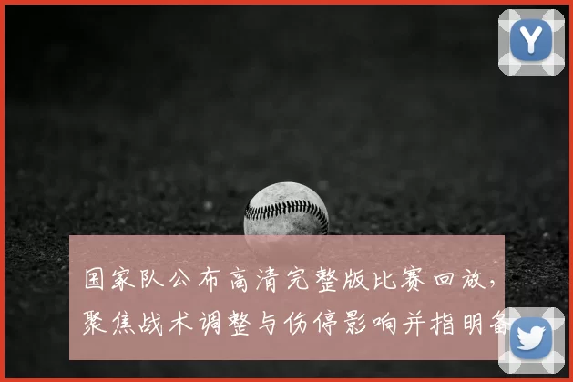 国家队公布高清完整版比赛回放,聚焦战术调整与伤停影响并指明备战看点