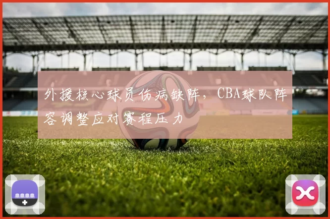 外援核心球员伤病缺阵,CBA球队阵容调整应对赛程压力