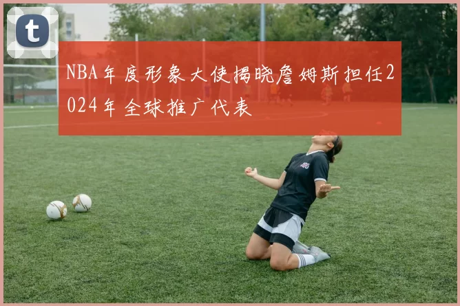 NBA年度形象大使揭晓詹姆斯担任2024年全球推广代表