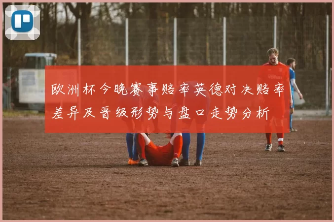 欧洲杯今晚赛事赔率英德对决赔率差异及晋级形势与盘口走势分析