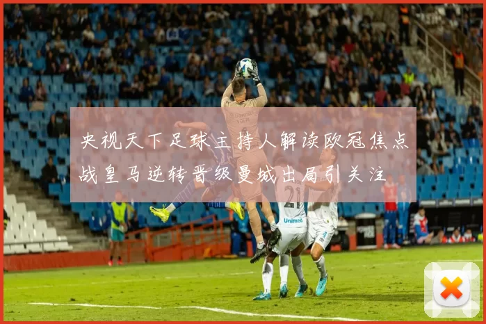 央视天下足球主持人解读欧冠焦点战皇马逆转晋级曼城出局引关注
