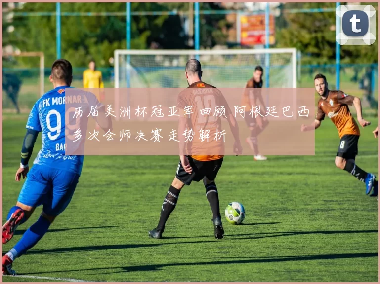 历届美洲杯冠亚军回顾 阿根廷巴西多次会师决赛走势解析