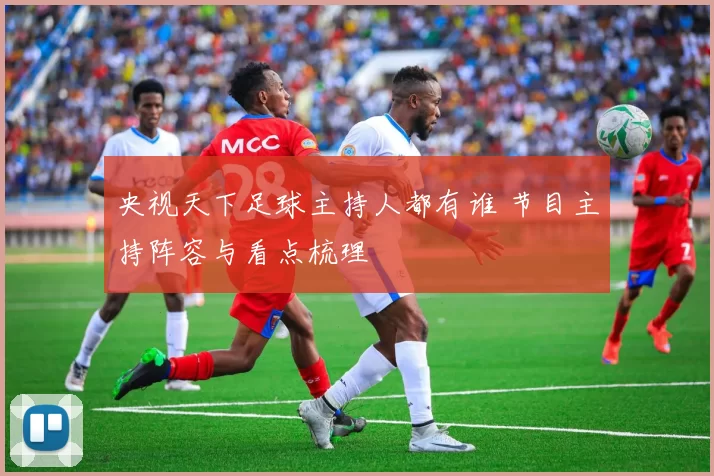 央视天下足球主持人都有谁 节目主持阵容与看点梳理