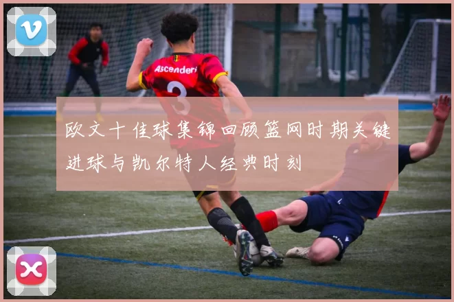 欧文十佳球集锦回顾篮网时期关键进球与凯尔特人经典时刻
