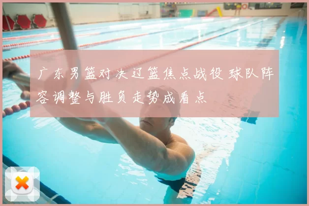 广东男篮对决辽篮焦点战役 球队阵容调整与胜负走势成看点