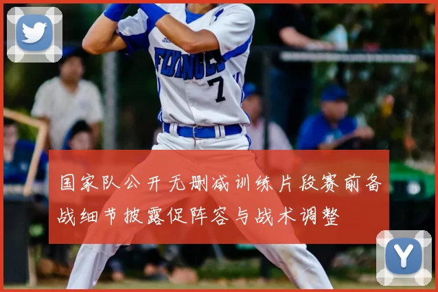 国家队公开无删减训练片段赛前备战细节披露促阵容与战术调整