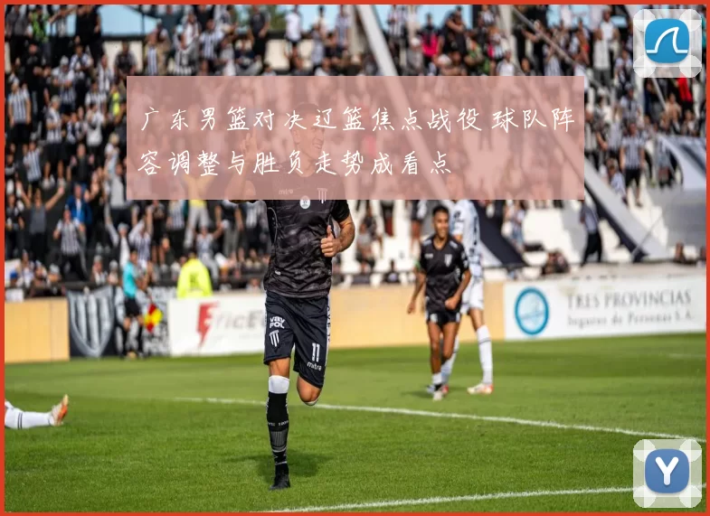 广东男篮对决辽篮焦点战役 球队阵容调整与胜负走势成看点