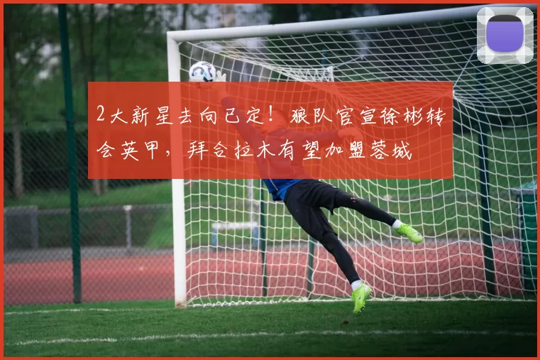 2大新星去向已定！狼队官宣徐彬转会英甲，拜合拉木有望加盟蓉城