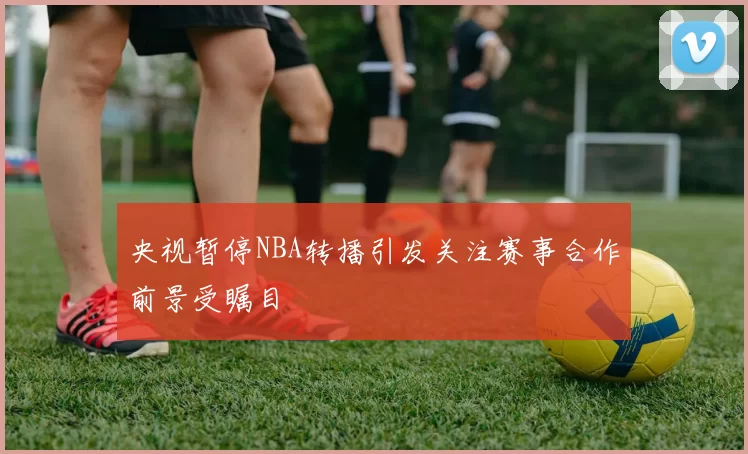 央视暂停NBA转播引发关注赛事合作前景受瞩目