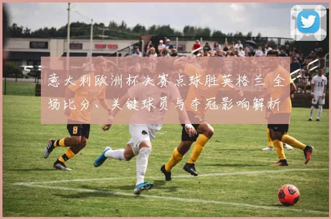 意大利欧洲杯决赛点球胜英格兰 全场比分、关键球员与夺冠影响解析