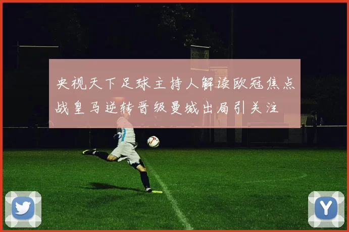 央视天下足球主持人解读欧冠焦点战皇马逆转晋级曼城出局引关注