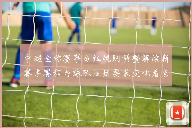 中超全称赛事分组规则调整解读新赛季赛程与球队注册要求变化看点
