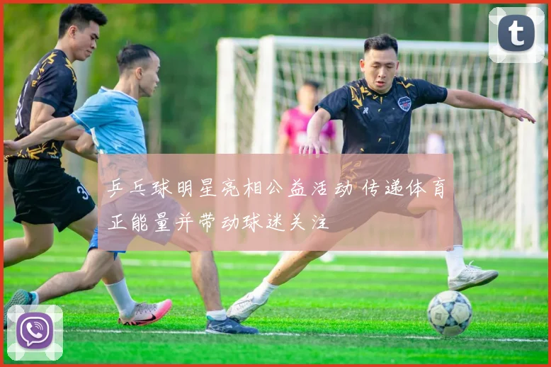 乒乓球明星亮相公益活动 传递体育正能量并带动球迷关注