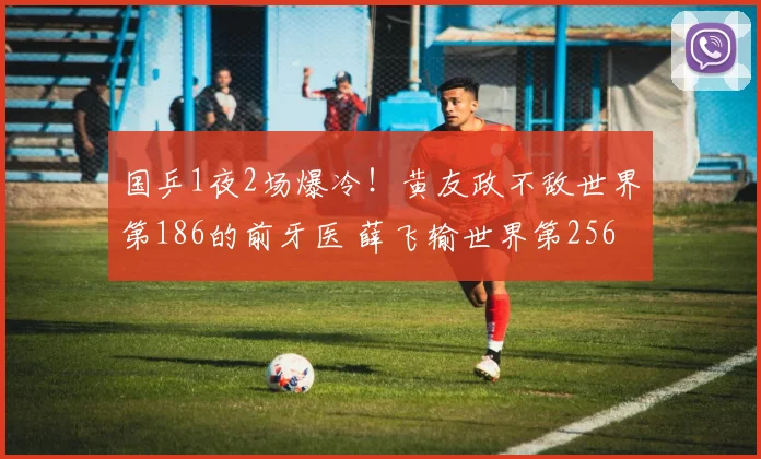 国乒1夜2场爆冷!黄友政不敌世界第186的前牙医 薛飞输世界第256