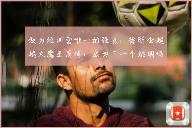 做为短训营唯一的强点，徐昕会超越大魔王周琦，成为下一个姚明吗