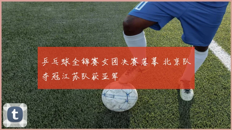 乒乓球全锦赛女团决赛落幕 北京队夺冠江苏队获亚军