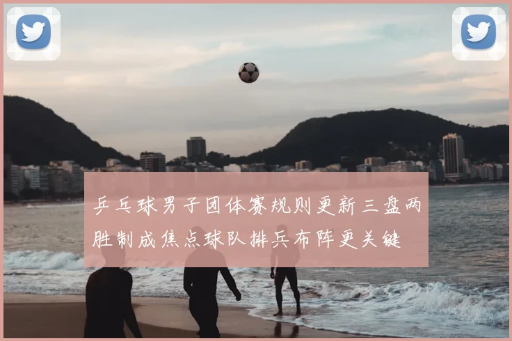 乒乓球男子团体赛规则更新三盘两胜制成焦点球队排兵布阵更关键