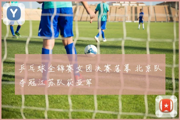 乒乓球全锦赛女团决赛落幕 北京队夺冠江苏队获亚军
