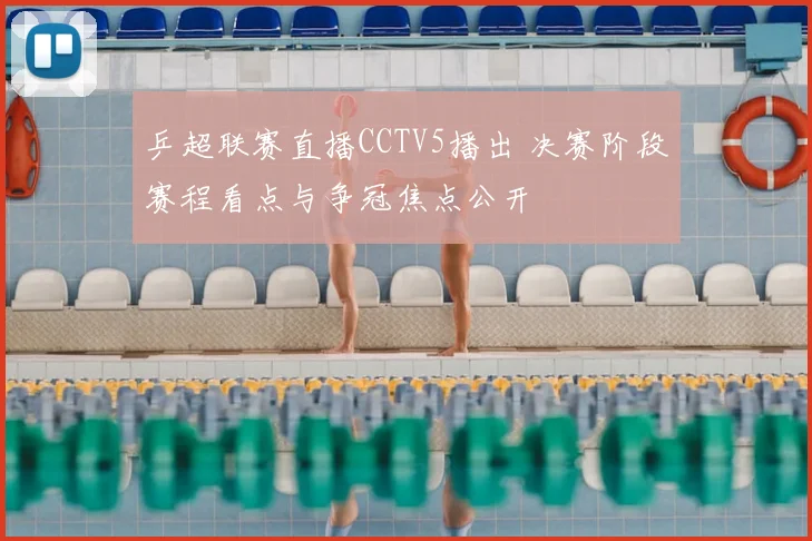 乒超联赛直播CCTV5播出 决赛阶段赛程看点与争冠焦点公开