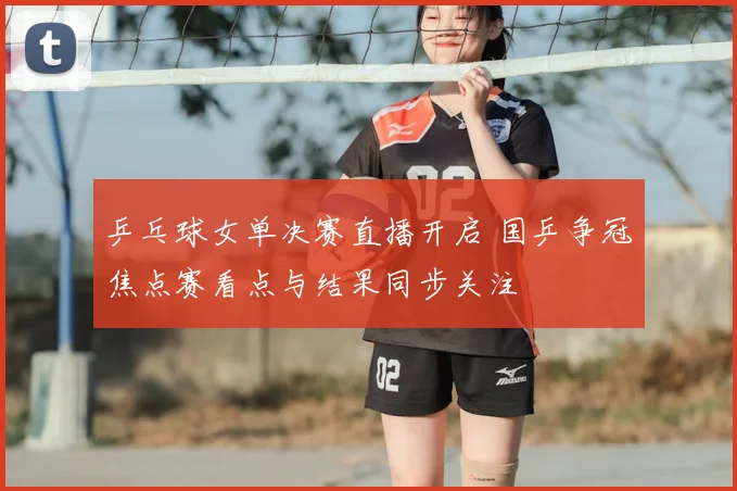乒乓球女单决赛直播开启 国乒争冠焦点赛看点与结果同步关注